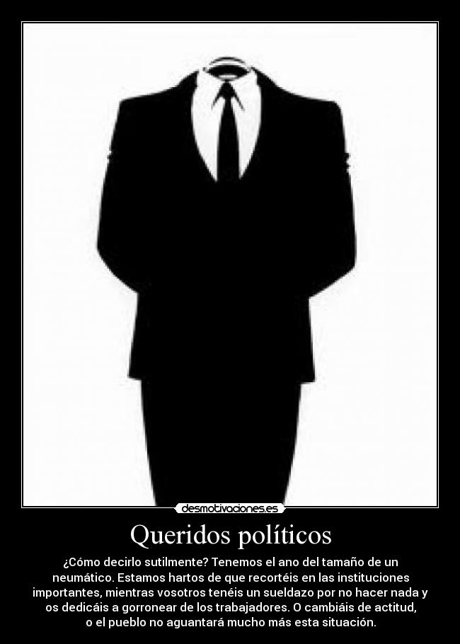 Queridos políticos - ¿Cómo decirlo sutilmente? Tenemos el ano del tamaño de un
neumático. Estamos hartos de que recortéis en las instituciones
importantes, mientras vosotros tenéis un sueldazo por no hacer nada y
os dedicáis a gorronear de los trabajadores. O cambiáis de actitud,
o el pueblo no aguantará mucho más esta situación.