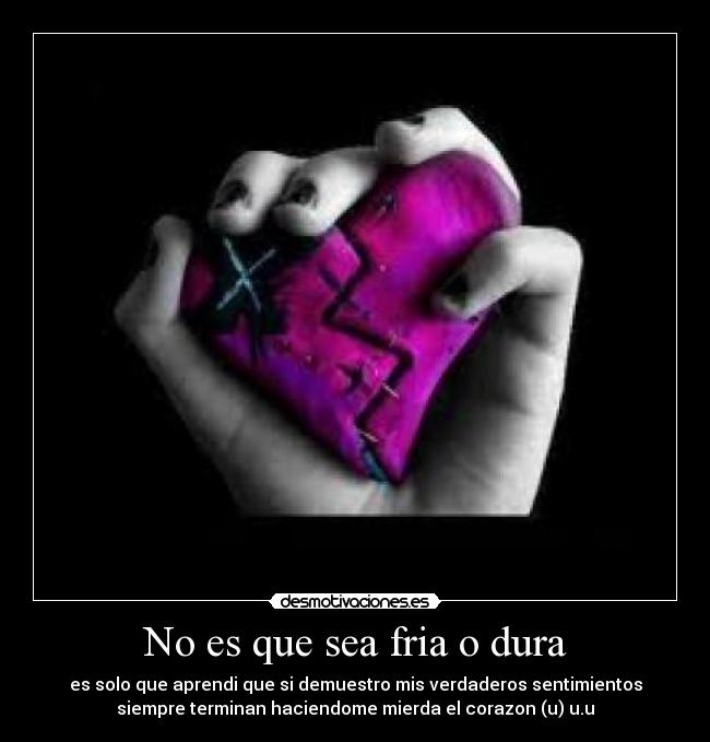 No es que sea fria o dura - es solo que aprendi que si demuestro mis verdaderos sentimientos
siempre terminan haciendome mierda el corazon (u) u.u