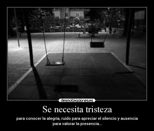 Se necesita tristeza - para conocer la alegría, ruido para apreciar el silencio y ausencia
para valorar la presencia...