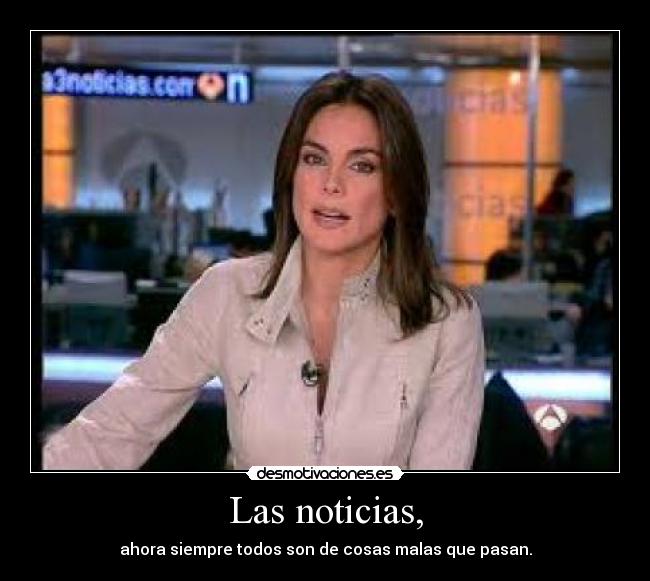 Las noticias, - ahora siempre todos son de cosas malas que pasan.