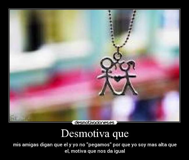 Desmotiva que - mis amigas digan que el y yo no pegamos por que yo soy mas alta que
el, motiva que nos da igual