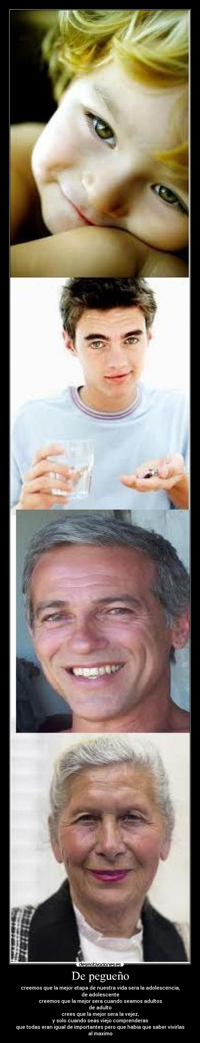 De pegueño - creemos que la mejor etapa de nuestra vida sera la adolescencia,
de adolescente
creemos que la mejor sera cuando seamos adultos
de adulto
crees que la mejor sera la vejez,
y solo cuando seas viejo comprenderas
que todas eran igual de importantes pero que habia que saber vivirlas al maximo