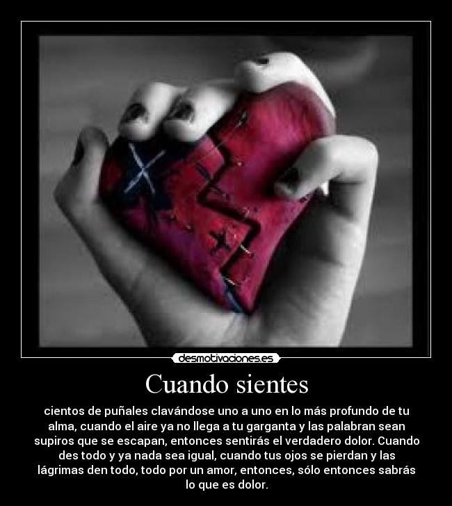 Cuando sientes - cientos de puñales clavándose uno a uno en lo más profundo de tu
alma, cuando el aire ya no llega a tu garganta y las palabran sean
supiros que se escapan, entonces sentirás el verdadero dolor. Cuando
des todo y ya nada sea igual, cuando tus ojos se pierdan y las
lágrimas den todo, todo por un amor, entonces, sólo entonces sabrás
lo que es dolor.