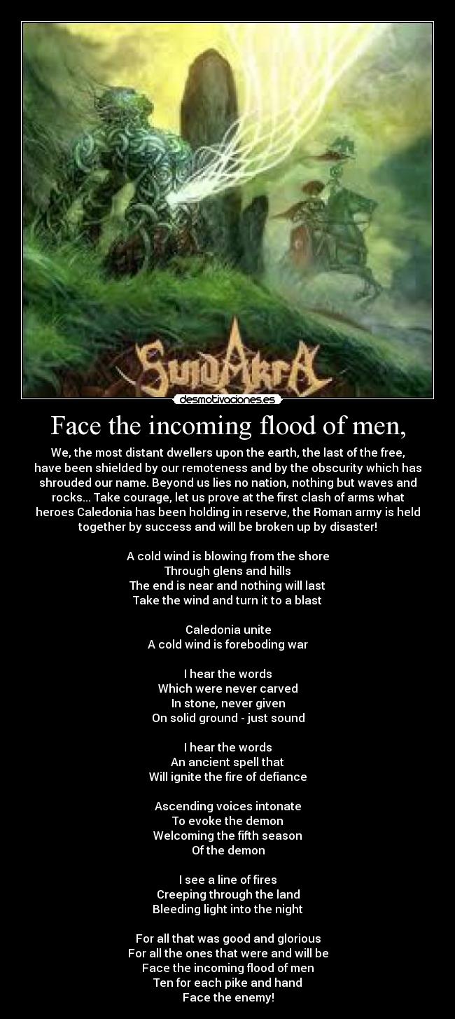 Face the incoming flood of men, - We, the most distant dwellers upon the earth, the last of the free,
have been shielded by our remoteness and by the obscurity which has
shrouded our name. Beyond us lies no nation, nothing but waves and
rocks... Take courage, let us prove at the first clash of arms what
heroes Caledonia has been holding in reserve, the Roman army is held
together by success and will be broken up by disaster!

A cold wind is blowing from the shore
Through glens and hills
The end is near and nothing will last
Take the wind and turn it to a blast

Caledonia unite
A cold wind is foreboding war

I hear the words
Which were never carved
In stone, never given
On solid ground - just sound

I hear the words
An ancient spell that
Will ignite the fire of defiance

Ascending voices intonate
To evoke the demon
Welcoming the fifth season
Of the demon

I see a line of fires
Creeping through the land
Bleeding light into the night

For all that was good and glorious
For all the ones that were and will be
Face the incoming flood of men
Ten for each pike and hand
Face the enemy!