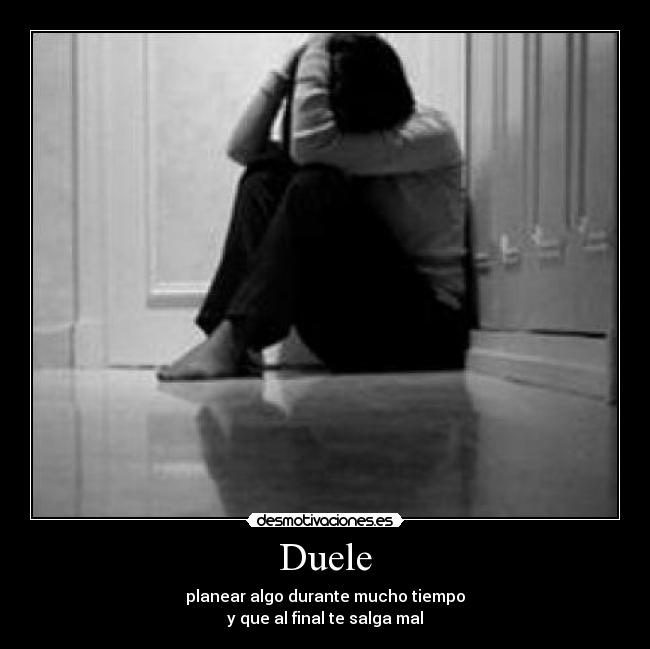 Duele - planear algo durante mucho tiempo
y que al final te salga mal