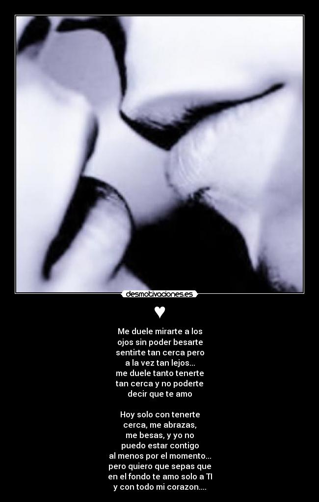♥ - Me duele mirarte a los
ojos sin poder besarte
sentirte tan cerca pero
a la vez tan lejos...
me duele tanto tenerte
tan cerca y no poderte
decir que te amo

Hoy solo con tenerte
cerca, me abrazas,
me besas, y yo no
puedo estar contigo
al menos por el momento...
pero quiero que sepas que
en el fondo te amo solo a TI
y con todo mi corazon....