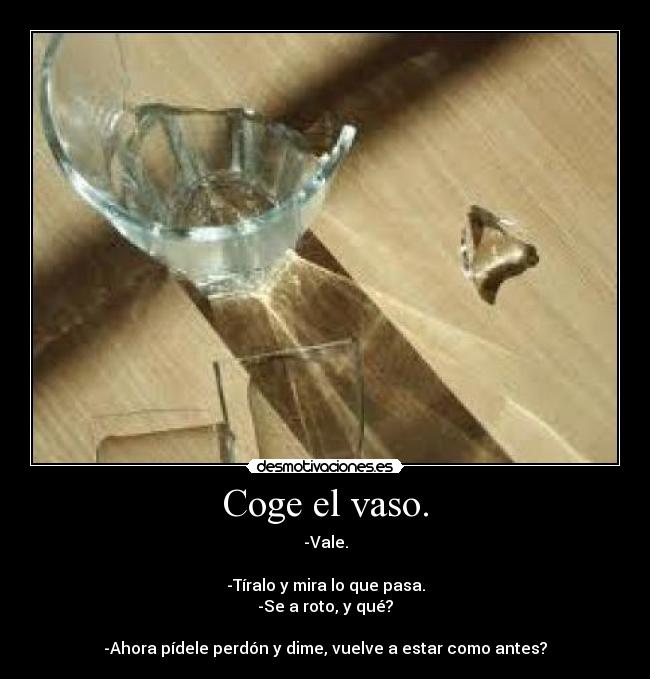 Coge el vaso. - -Vale.
-Tíralo y mira lo que pasa.
-Se a roto, y qué?
-Ahora pídele perdón y dime, vuelve a estar como antes?