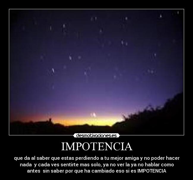 IMPOTENCIA - que da al saber que estas perdiendo a tu mejor amiga y no poder hacer
nada  y cada ves sentirte mas solo, ya no ver la ya no hablar como
antes  sin saber por que ha cambiado eso si es IMPOTENCIA