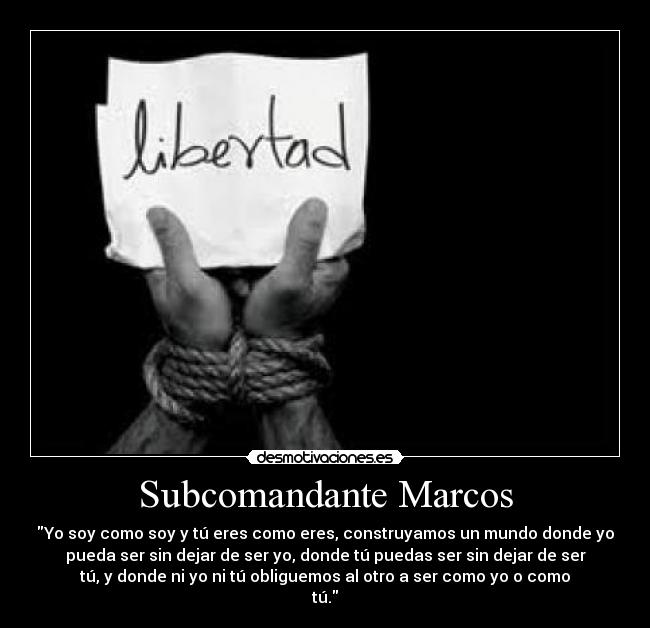 Subcomandante Marcos - Yo soy como soy y tú eres como eres, construyamos un mundo donde yo
pueda ser sin dejar de ser yo, donde tú puedas ser sin dejar de ser
tú, y donde ni yo ni tú obliguemos al otro a ser como yo o como
tú.