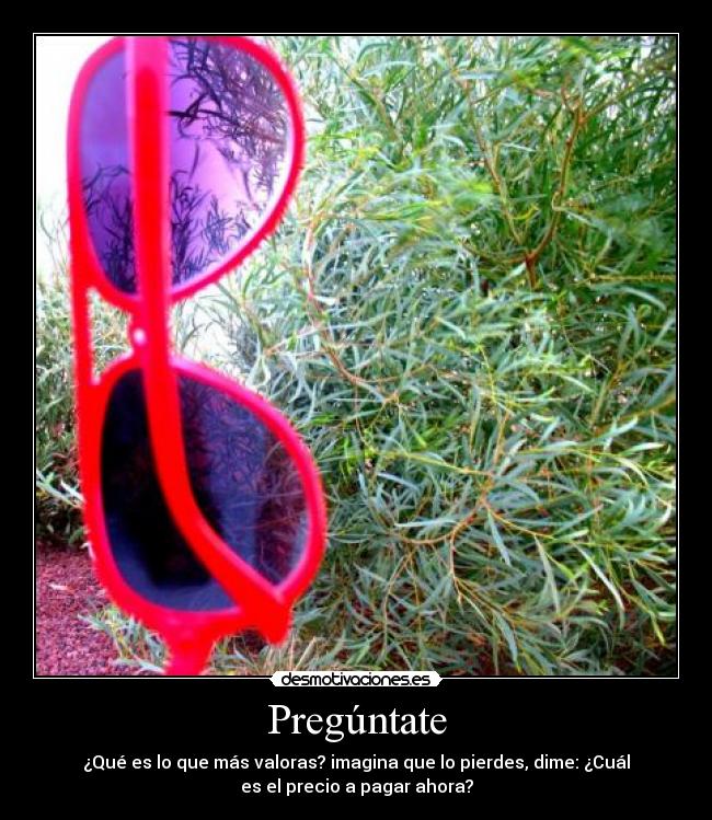 Pregúntate - ¿Qué es lo que más valoras? imagina que lo pierdes, dime: ¿Cuál
es el precio a pagar ahora?