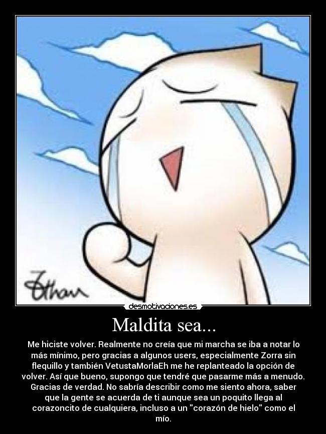 Maldita sea... - Me hiciste volver. Realmente no creía que mi marcha se iba a notar lo
más mínimo, pero gracias a algunos users, especialmente Zorra sin
flequillo y también VetustaMorlaEh me he replanteado la opción de
volver. Así que bueno, supongo que tendré que pasarme más a menudo.
Gracias de verdad. No sabría describir como me siento ahora, saber
que la gente se acuerda de ti aunque sea un poquito llega al
corazoncito de cualquiera, incluso a un corazón de hielo como el
mío.