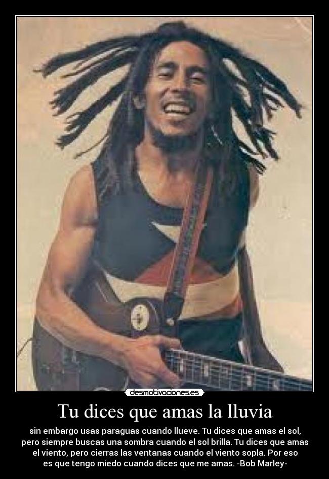 Tu dices que amas la lluvia - sin embargo usas paraguas cuando llueve. Tu dices que amas el sol,
pero siempre buscas una sombra cuando el sol brilla. Tu dices que amas
el viento, pero cierras las ventanas cuando el viento sopla. Por eso
es que tengo miedo cuando dices que me amas. -Bob Marley-