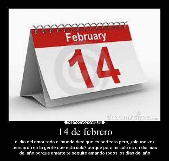 14 de febrero - el dia del amor todo el mundo dice que es perfecto pero, ¿alguna vez
pensaron en la gente que esta sola? porque para mi solo es un dia mas
del año porque amarte te seguire amando todos los dias del año