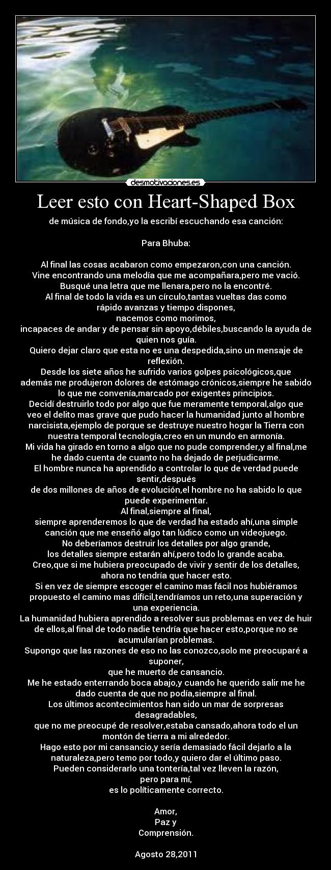Leer esto con Heart-Shaped Box - de música de fondo,yo la escribí escuchando esa canción:

Para Bhuba:

Al final las cosas acabaron como empezaron,con una canción.
Vine encontrando una melodía que me acompañara,pero me vació.
Busqué una letra que me llenara,pero no la encontré.
Al final de todo la vida es un círculo,tantas vueltas das como
rápido avanzas y tiempo dispones,
nacemos como morimos,
incapaces de andar y de pensar sin apoyo,débiles,buscando la ayuda de
quien nos guía.
Quiero dejar claro que esta no es una despedida,sino un mensaje de
reflexión.
Desde los siete años he sufrido varios golpes psicológicos,que
además me produjeron dolores de estómago crónicos,siempre he sabido
lo que me convenía,marcado por exigentes principios.
Decidí destruirlo todo por algo que fue meramente temporal,algo que
veo el delito mas grave que pudo hacer la humanidad junto al hombre
narcisista,ejemplo de porque se destruye nuestro hogar la Tierra con
nuestra temporal tecnología,creo en un mundo en armonía.
Mi vida ha girado en torno a algo que no pude comprender,y al final,me
he dado cuenta de cuanto no ha dejado de perjudicarme.
El hombre nunca ha aprendido a controlar lo que de verdad puede
sentir,después
de dos millones de años de evolución,el hombre no ha sabido lo que
puede experimentar.
Al final,siempre al final,
siempre aprenderemos lo que de verdad ha estado ahí,una simple
canción que me enseñó algo tan lúdico como un videojuego.
No deberíamos destruir los detalles por algo grande,
los detalles siempre estarán ahí,pero todo lo grande acaba.
Creo,que si me hubiera preocupado de vivir y sentir de los detalles,
ahora no tendría que hacer esto.
Si en vez de siempre escoger el camino mas fácil nos hubiéramos
propuesto el camino mas difícil,tendríamos un reto,una superación y
una experiencia.
La humanidad hubiera aprendido a resolver sus problemas en vez de huir
de ellos,al final de todo nadie tendría que hacer esto,porque no se
acumularían problemas.
Supongo que las razones de eso no las conozco,solo me preocuparé a
suponer,
que he muerto de cansancio.
Me he estado enterrando boca abajo,y cuando he querido salir me he
dado cuenta de que no podía,siempre al final.
Los últimos acontecimientos han sido un mar de sorpresas
desagradables,
que no me preocupé de resolver,estaba cansado,ahora todo el un
montón de tierra a mi alrededor.
Hago esto por mi cansancio,y sería demasiado fácil dejarlo a la
naturaleza,pero temo por todo,y quiero dar el último paso.
Pueden considerarlo una tontería,tal vez lleven la razón,
pero para mí,
es lo políticamente correcto.

Amor,
Paz y
Comprensión.

Agosto 28,2011