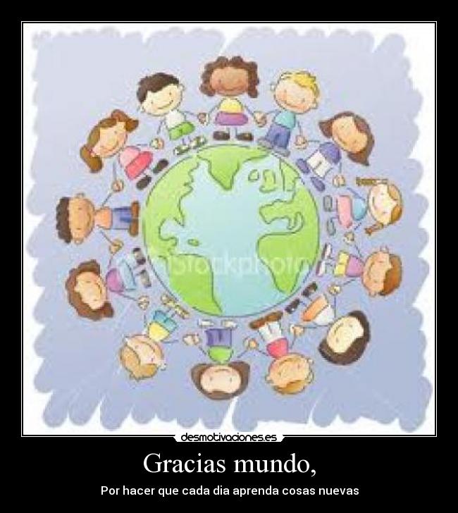 Gracias mundo, - Por hacer que cada dia aprenda cosas nuevas