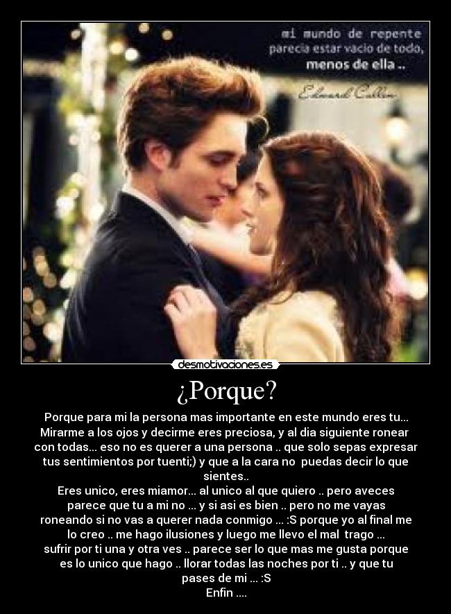 ¿Porque? - Porque para mi la persona mas importante en este mundo eres tu...
Mirarme a los ojos y decirme eres preciosa, y al dia siguiente ronear 
con todas... eso no es querer a una persona .. que solo sepas expresar
tus sentimientos por tuenti;) y que a la cara no  puedas decir lo que
sientes..
Eres unico, eres miamor... al unico al que quiero .. pero aveces
parece que tu a mi no ... y si asi es bien .. pero no me vayas
roneando si no vas a querer nada conmigo ... :S porque yo al final me
lo creo .. me hago ilusiones y luego me llevo el mal  trago ...
sufrir por ti una y otra ves .. parece ser lo que mas me gusta porque
es lo unico que hago .. llorar todas las noches por ti .. y que tu
pases de mi ... :S
Enfin ....