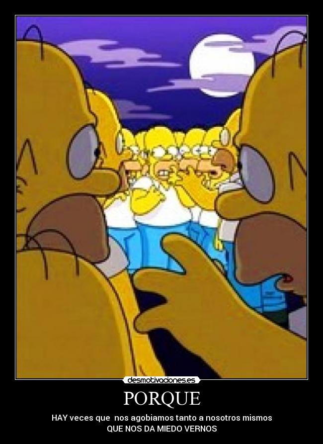 PORQUE - HAY veces que  nos agobiamos tanto a nosotros mismos
QUE NOS DA MIEDO VERNOS