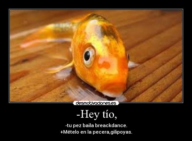 -Hey tío, - -tu pez baila breackdance.
+Mételo en la pecera,gilipoyas.