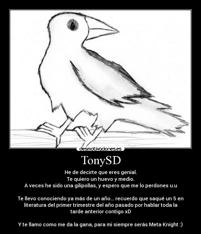 TonySD - He de decirte que eres genial.
Te quiero un huevo y medio.
A veces he sido una gilipollas, y espero que me lo perdones u.u

Te llevo conociendo ya más de un año... recuerdo que saqué un 5 en
literatura del primer trimestre del año pasado por hablar toda la
tarde anterior contigo xD

Y te llamo como me da la gana, para mi siempre serás Meta Knight :)