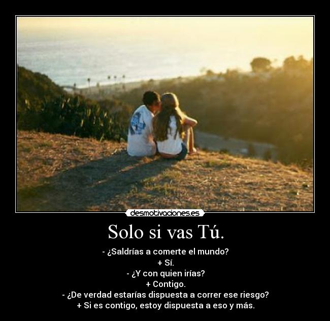 Solo si vas Tú. - - ¿Saldrías a comerte el mundo?
+ Sí.
- ¿Y con quien irías?
+ Contigo.
- ¿De verdad estarías dispuesta a correr ese riesgo?
+ Si es contigo, estoy dispuesta a eso y más.