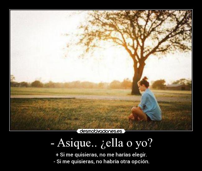 - Asique.. ¿ella o yo? - + Si me quisieras, no me harías elegir.
- Si me quisieras, no habría otra opción.