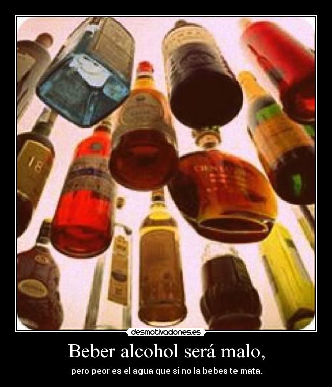 Beber alcohol será malo, - pero peor es el agua que si no la bebes te mata.