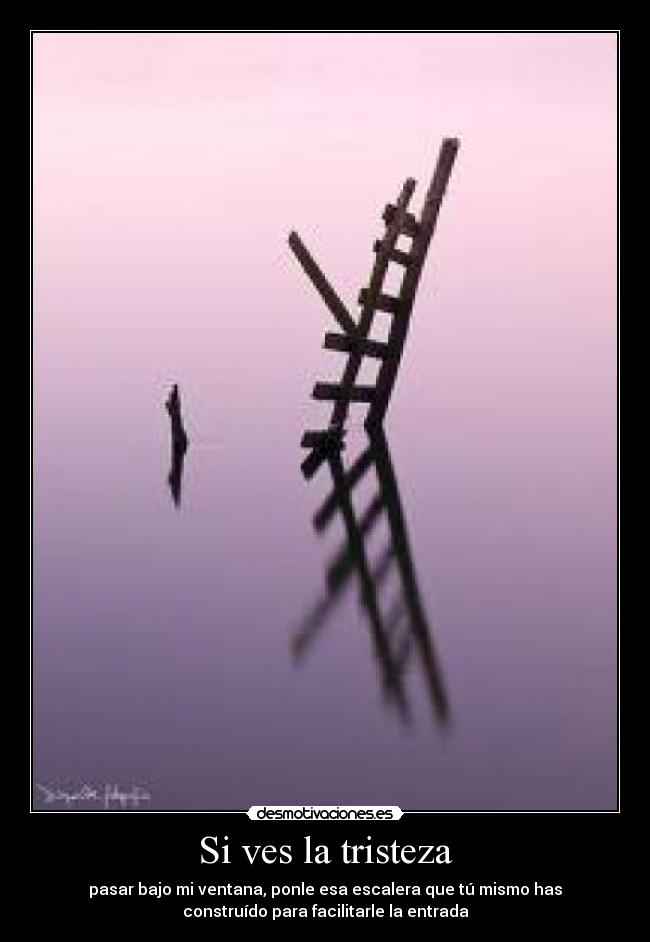 Si ves la tristeza - pasar bajo mi ventana, ponle esa escalera que tú mismo has
construído para facilitarle la entrada