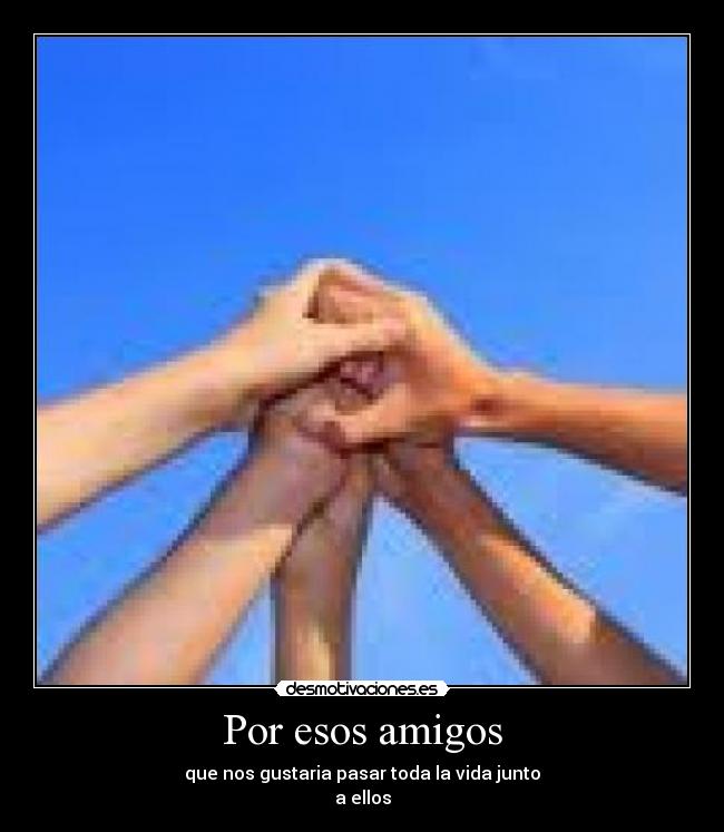 Por esos amigos - que nos gustaria pasar toda la vida junto
a ellos
