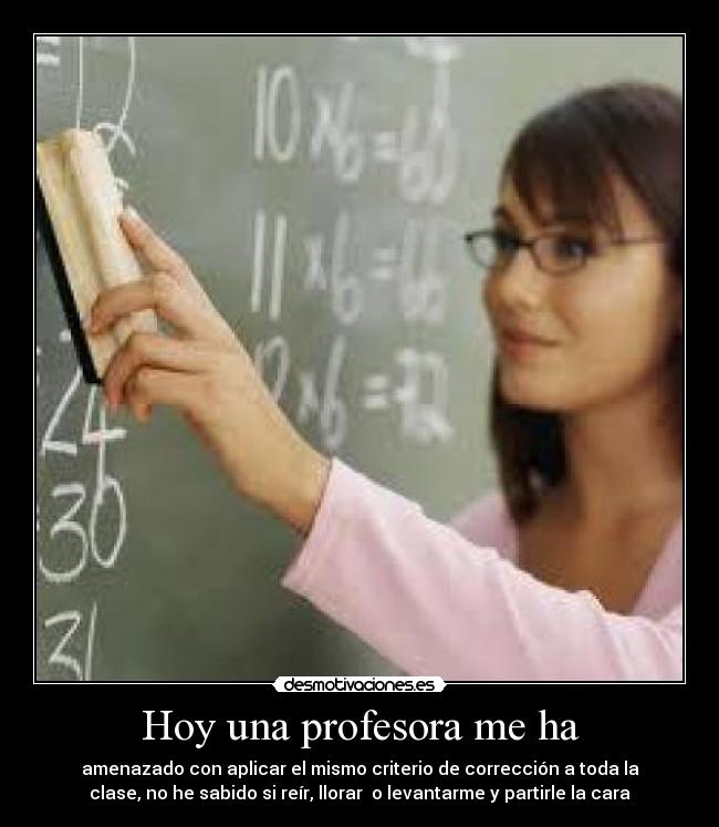 Hoy una profesora me ha - amenazado con aplicar el mismo criterio de corrección a toda la
clase, no he sabido si reír, llorar o levantarme y partirle la cara