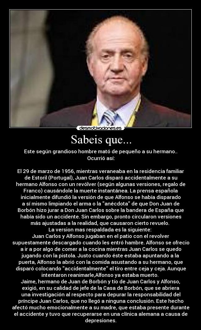 Sabeis que... - Este según grandioso hombre mató de pequeño a su hermano..
Ocurrió así:

El 29 de marzo de 1956, mientras veraneaba en la residencia familiar
de Estoril (Portugal), Juan Carlos disparó accidentalmente a su
hermano Alfonso con un revólver (según algunas versiones, regalo de
Franco) causándole la muerte instantánea. La prensa española
inicialmente difundió la versión de que Alfonso se había disparado
a sí mismo limpiando el arma o la anécdota de que Don Juan de
Borbón hizo jurar a Don Juan Carlos sobre la bandera de España que
había sido un accidente. Sin embargo, pronto circularon versiones
más ajustadas a la realidad, que causaron cierto revuelo. 
La version mas respaldada es la siguiente: 
Juan Carlos y Alfonso jugaban en el patio con el revolver
supuestamente descargado cuando les entró hambre. Alfonso se ofrecio
a ir a por algo de comer a la cocina mientras Juan Carlos se quedo
jugando con la pistola. Justo cuando éste estaba apuntando a la
puerta, Alfonso la abrió con la comida asustando a su hermano, que
disparó colocando accidentalmente el tiro entre ceja y ceja. Aunque
intentaron reanimarle,Alfonso ya estaba muerto. 
Jaime, hermano de Juan de Borbón y tío de Juan Carlos y Alfonso,
exigió, en su calidad de jefe de la Casa de Borbón, que se abriera
una investigación al respecto para depurar la responsabilidad del
príncipe Juan Carlos, que no llegó a ninguna conclusión. Este hecho
afectó mucho emocionalmente a su madre, que estaba presente durante
el accidente y tuvo que recuperarse en una clínica alemana a causa de
depresiones.