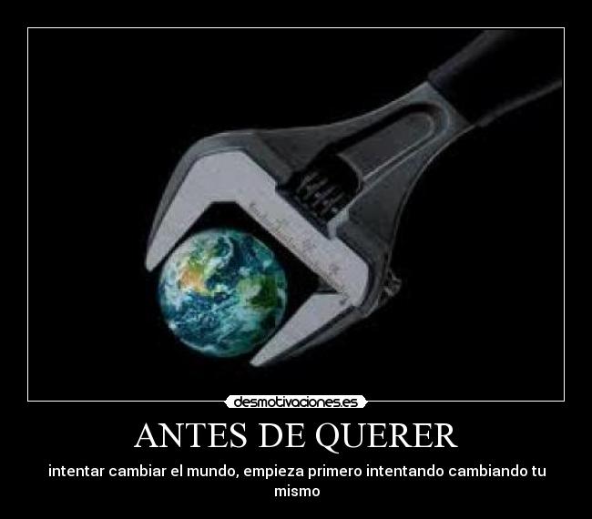 ANTES DE QUERER - intentar cambiar el mundo, empieza primero intentando cambiando tu mismo