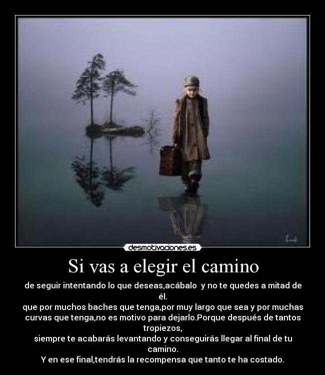 Si vas a elegir el camino - de seguir intentando lo que deseas,acábalo y no te quedes a mitad de
él.
que por muchos baches que tenga,por muy largo que sea y por muchas
curvas que tenga,no es motivo para dejarlo.Porque después de tantos
tropiezos,
siempre te acabarás levantando y conseguirás llegar al final de tu
camino.
Y en ese final,tendrás la recompensa que tanto te ha costado.