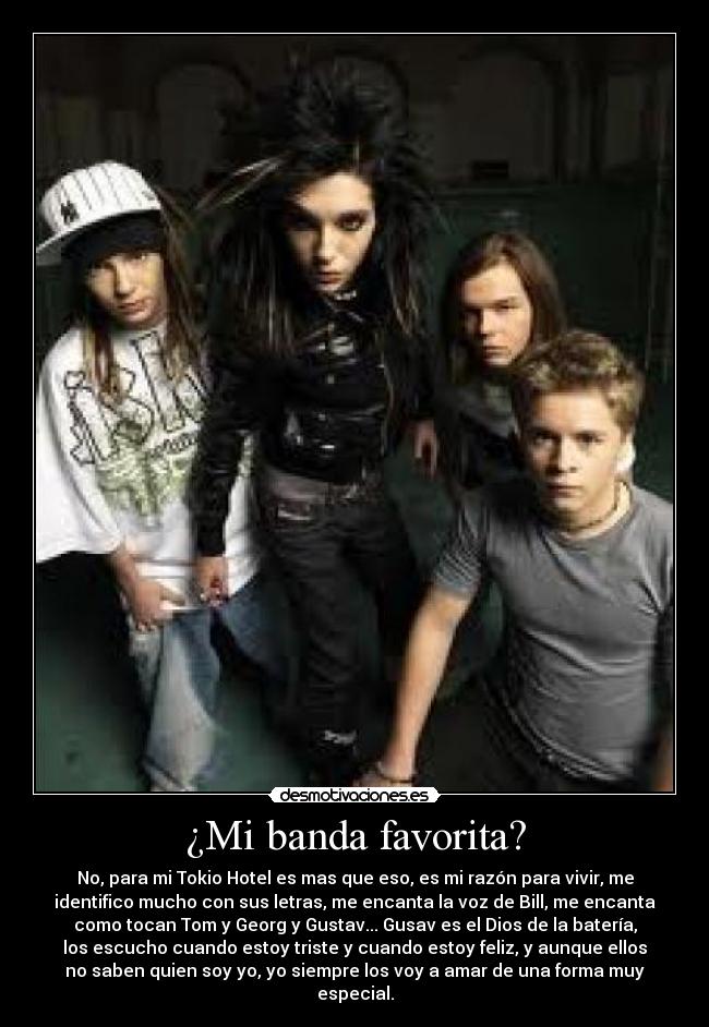 ¿Mi banda favorita? - No, para mi Tokio Hotel es mas que eso, es mi razón para vivir, me
identifico mucho con sus letras, me encanta la voz de Bill, me encanta
como tocan Tom y Georg y Gustav... Gusav es el Dios de la batería,
los escucho cuando estoy triste y cuando estoy feliz, y aunque ellos
no saben quien soy yo, yo siempre los voy a amar de una forma muy
especial.
