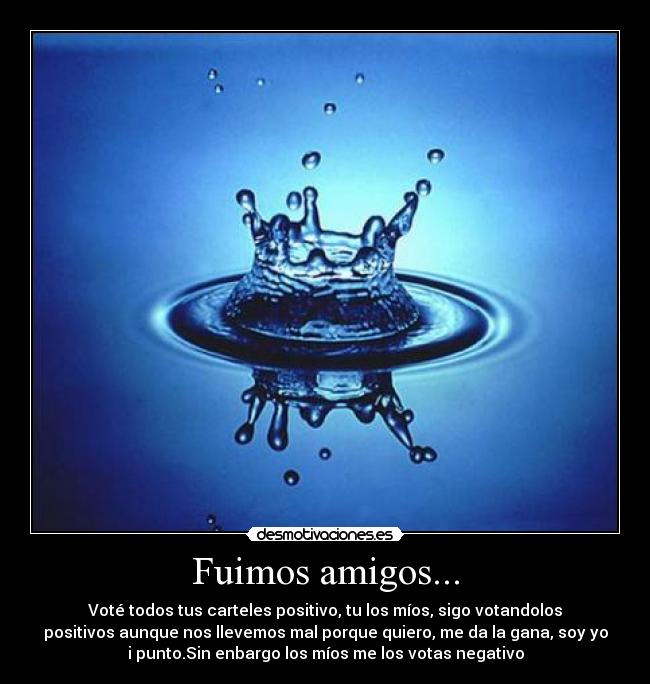 Fuimos amigos... - Voté todos tus carteles positivo, tu los míos, sigo votandolos
positivos aunque nos llevemos mal porque quiero, me da la gana, soy yo
i punto.Sin enbargo los míos me los votas negativo
