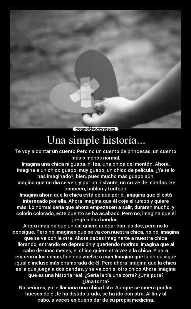 Una simple historia... - Te voy a contar un cuento.Pero no un cuento de princesas, un cuento
más o menos normal.
Imagina una chica ni guapa, ni fea, una chica del montón. Ahora,
imagina a un chico guapo, muy guapo, un chico de película. ¿Ya te lo
has imaginado?, bien, pues mucho más guapo aùn.
Imagina que un día se ven, y por un instante, un cruze de miradas. Se
conocen, hablan y tontean.
Imagina ahora que la chica está colada por él, imagina que él está
interesado por ella. Ahora imagina que él coje el rumbo y quiere
más. Lo normal sería que ahora empezasen a salir, duraran mucho, y
colorin colorado, este cuento se ha acabado. Pero no, imagina que él
juega a dos bandas.
Ahora imagina que un dìa quiere quedar con las dos, pero no lo
consigue. Pero no imagines que se va con nuestra chica, no no, imagina
que se va con la otra. Ahora debes imaginarte a nuestra chica
llorando, entrando en depresión y queriendo morirse. Imagina que al
cabo de unos meses, el chico quiere otra vez a la chica. Y para
empeorar las cosas, la chica vuelve a caer.Imagina que la chica sigue
igual o incluso más enamorada de él. Pero ahora imagina que la chica
es la que juega a dos bandas, y se va con el otro chico.Ahora imagina
que es una historia real. ¿Sería la tía una zorra? ¿Una puta?
¿Una tonta?
No señores, yo le llamaría una chica lista. Aunque se muera por los
huesos de él, le ha dejado tirado, se ha ido con otro. Al fin y al
cabo, a veces es bueno dar de su propia medicina.