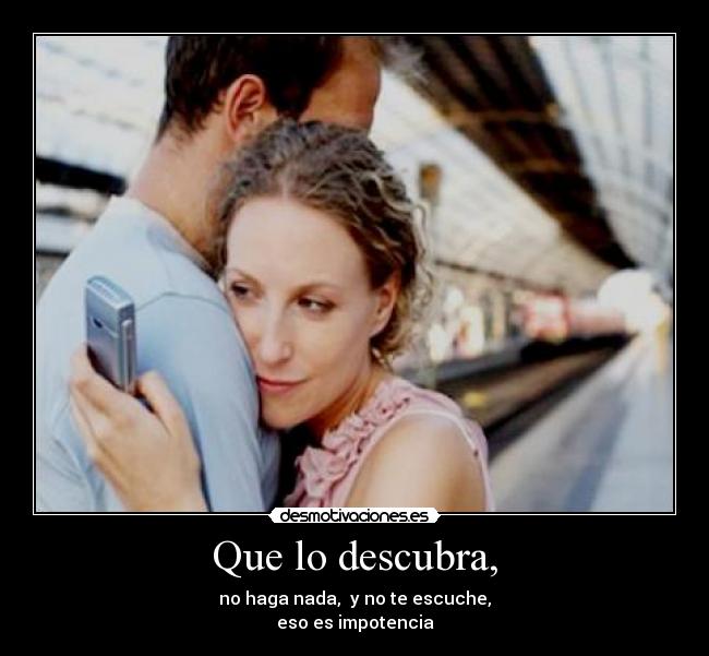 Que lo descubra, - no haga nada, y no te escuche,
eso es impotencia