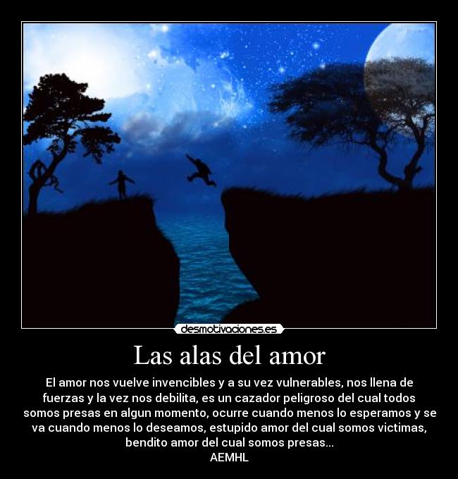 Las alas del amor - El amor nos vuelve invencibles y a su vez vulnerables, nos llena de
fuerzas y la vez nos debilita, es un cazador peligroso del cual todos
somos presas en algun momento, ocurre cuando menos lo esperamos y se
va cuando menos lo deseamos, estupido amor del cual somos victimas,
bendito amor del cual somos presas...
AEMHL