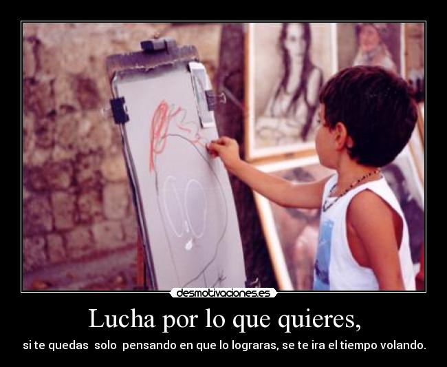 Lucha por lo que quieres, - si te quedas solo pensando en que lo lograras, se te ira el tiempo volando.