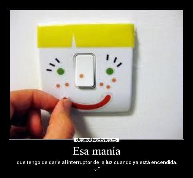 Esa manía - que tengo de darle al interruptor de la luz cuando ya está encendida.
-.-