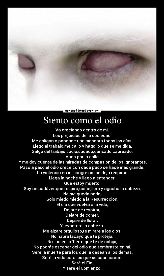 Siento como el odio - Va creciendo dentro de mi.
Los prejuicios de la sociedad 
Me obligan a ponerme una mascara todos los días.
Llego al trabajo,me callo y hago lo que se me diga.
Salgo del trabajo sucio,sudado,cansado,cabreado,
Ando por la calle
 Y me doy cuenta de las miradas de compasión de los ignorantes.
Paso a paso,el odio crece,con cada paso se hace mas grande.
La violencia en mi sangre no me deja respirar.
Llega la noche y llego a entender,
Que estoy muerto,
Soy un cadáver,que respira,come,llora y agacha la cabeza.
No me queda nada,
Solo miedo,miedo a la Resurrección.
El día que vuelva a la vida,
Dejare de respirar,
Dejare de comer,
Dejare de llorar,
Y levantare la cabeza.
Me alzare orgulloso,te mirare a los ojos.
No habrá lacayo que te proteja,
Ni sitio en la Tierra que te de cobijo,
No podrás escapar del odio que sembraste en mi.
Seré la muerte para los que la desean a los demás,
Seré la vida para los que se sacrificaron.
Seré el Fin.
Y seré el Comienzo.