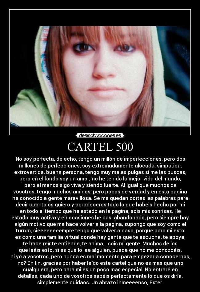 CARTEL 500 - No soy perfecta, de echo, tengo un millón de imperfecciones, pero dos
millones de perfecciones, soy extremadamente alocada, simpática,
extrovertida, buena persona, tengo muy malas pulgas si me las buscas,
pero en el fondo soy un amor, no he tenido la mejor vida del mundo,
pero al menos sigo viva y siendo fuerte. Al igual que muchos de
vosotros, tengo muchos amigos, pero pocos de verdad y en esta pagina
he conocido a gente maravillosa. Se me quedan cortas las palabras para
decir cuanto os quiero y agradeceros todo lo que habéis hecho por mi
en todo el tiempo que he estado en la pagina, sois mis sonrisas. He
estado muy activa y en ocasiones he casi abandonado, pero siempre hay
algún motivo que me hace volver a la pagina, supongo que soy como el
turrón, sieeeeeeeempre tengo que volver a casa, porque para mi esto
es como una familia virtual donde hay gente que te escucha, te apoya,
te hace reír te entiende, te anima… sois mi gente. Muchos de los
que leáis esto, si es que lo lee alguien, puede que no me conozcáis,
ni yo a vosotros, pero nunca es mal momento para empezar a conocernos,
no? En fin, gracias por haber leído este cartel que no es mas que uno
cualquiera, pero para mi es un poco mas especial. No entraré en
detalles, cada uno de vosotros sabéis perfectamente lo que os diría,
simplemente cuidaos. Un abrazo inmeeeenso, Ester.
