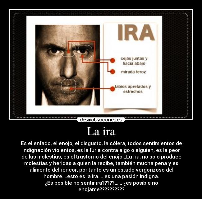 La ira - Es el enfado, el enojo, el disgusto, la cólera, todos sentimientos de
indignación violentos, es la furia contra algo o alguien, es la peor
de las molestias, es el trastorno del enojo...La ira, no solo produce
molestias y heridas a quien la recibe, también mucha pena y es
alimento del rencor, por tanto es un estado vergonzoso del
hombre....esto es la ira.... es una pasión indigna.
¿Es posible no sentir ira?????....., ¿es posible no
enojarse??????????