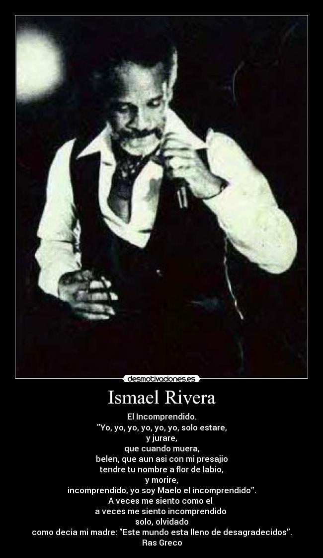 Ismael Rivera - El Incomprendido.
Yo, yo, yo, yo, yo, yo, solo estare,
y jurare,
que cuando muera,
belen, que aun asi con mi presajio
tendre tu nombre a flor de labio,
y morire,
incomprendido, yo soy Maelo el incomprendido.
A veces me siento como el 
a veces me siento incomprendido 
solo, olvidado
como decia mi madre: Este mundo esta lleno de desagradecidos.
Ras Greco