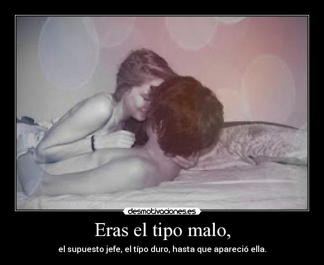 Eras el tipo malo, - el supuesto jefe, el típo duro, hasta que apareció ella.