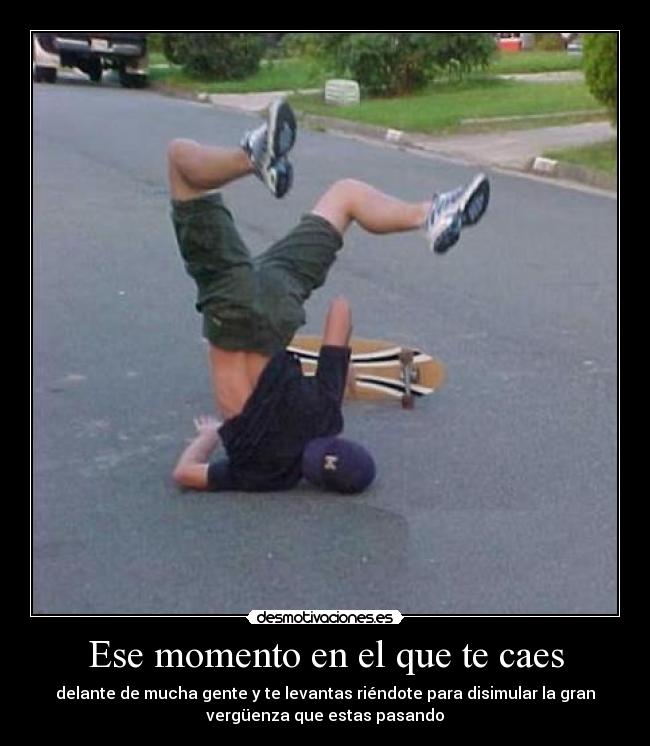 Ese momento en el que te caes - delante de mucha gente y te levantas riéndote para disimular la gran
vergüenza que estas pasando