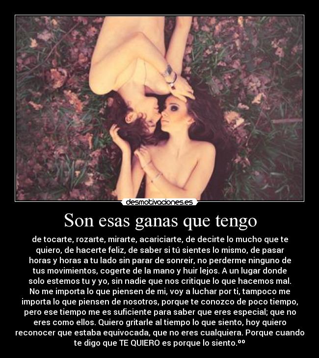 Son esas ganas que tengo - de tocarte, rozarte, mirarte, acariciarte, de decirte lo mucho que te
quiero, de hacerte feliz, de saber si tú sientes lo mismo, de pasar
horas y horas a tu lado sin parar de sonreir, no perderme ninguno de
tus movimientos, cogerte de la mano y huir lejos. A un lugar donde
solo estemos tu y yo, sin nadie que nos critique lo que hacemos mal.
No me importa lo que piensen de mi, voy a luchar por ti, tampoco me
importa lo que piensen de nosotros, porque te conozco de poco tiempo,
pero ese tiempo me es suficiente para saber que eres especial; que no
eres como ellos. Quiero gritarle al tiempo lo que siento, hoy quiero
reconocer que estaba equivocada, que no eres cualquiera. Porque cuando
te digo que TE QUIERO es porque lo siento.ºº