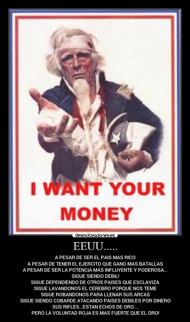 EEUU..... - A PESAR DE SER EL PAIS MAS RICO
A PESAR DE TENER EL EJERCITO QUE GANO MAS BATALLAS
A PESAR DE SER LA POTENCIA MAS INFLUYENTE Y PODEROSA...
SIGUE SIENDO DEBIL!
SIGUE DEPENDIENDO DE OTROS PAISES QUE ESCLAVIZA
SIGUE LAVANDONOS EL CEREBRO PORQUE NOS TEME
SIGUE ROBANDONOS PARA LLENAR SUS ARCAS
SIGUE SIENDO COBARDE ATACANDO PAISES DEBILES POR DINERO
SUS RIFLES...ESTAN ECHOS DE ORO....
PERO LA VOLUNTAD ROJA ES MAS FUERTE QUE EL ORO!