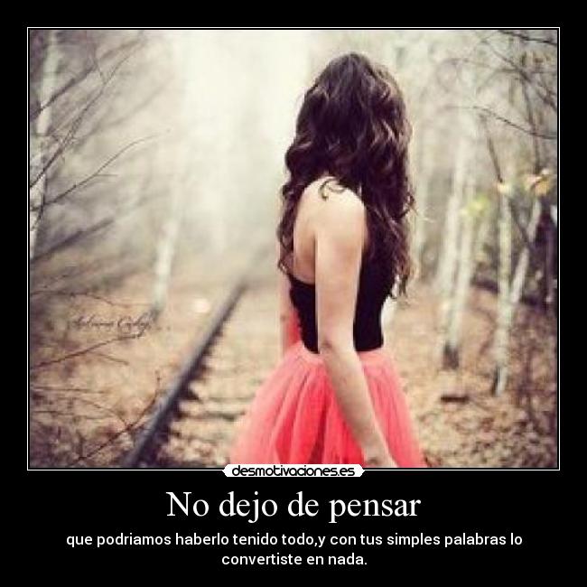 No dejo de pensar - que podriamos haberlo tenido todo,y con tus simples palabras lo convertiste en nada.
