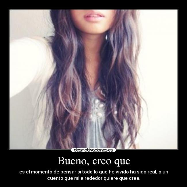 Bueno, creo que - es el momento de pensar si todo lo que he vivido ha sido real, o un
cuento que mi alrededor quiere que crea.