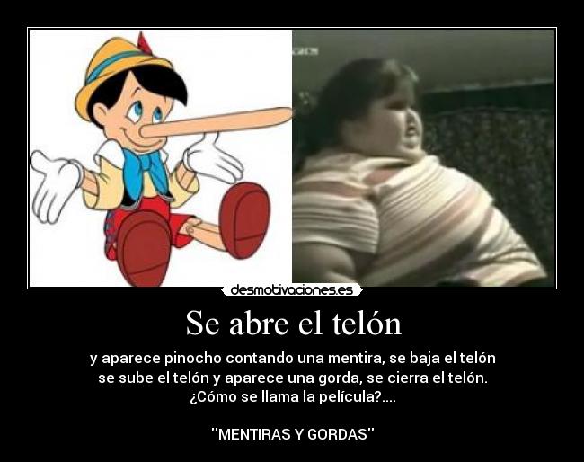 Se abre el telón - y aparece pinocho contando una mentira, se baja el telón
se sube el telón y aparece una gorda, se cierra el telón.
¿Cómo se llama la película?....
MENTIRAS Y GORDAS